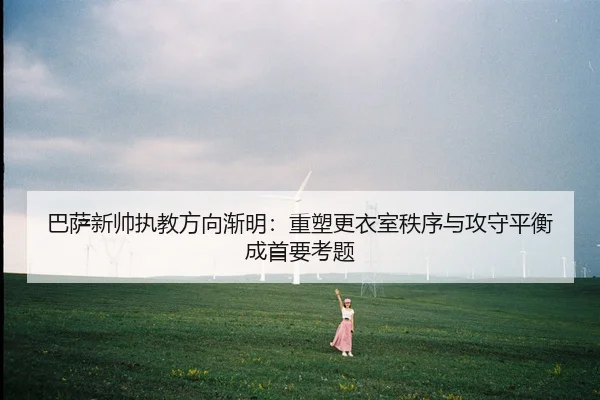 巴萨新帅执教方向渐明：重塑更衣室秩序与攻守平衡成首要考题